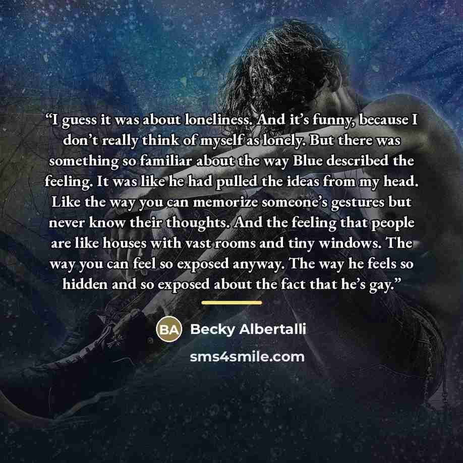“I guess it was about loneliness. And it’s funny, because I don’t really think of myself as lonely. But there was something so familiar about the way Blue described the feeling. It was like he had pulled the ideas from my head. Like the way you can memorize someone’s gestures but never know their…” quote by Becky Albertalli