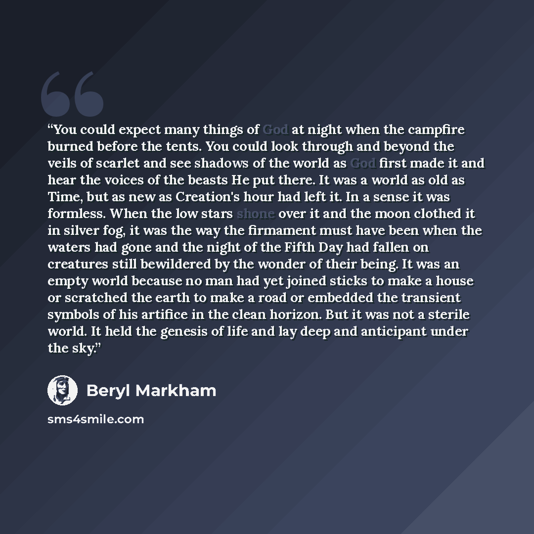 “You could expect many things of God at night when the campfire burned before the tents. You could look through and beyond the veils of scarlet and see shadows of the world as God first made it and hear the voices of the beasts He put there. It was a world as old as Time, but as new as Creation's…” quote by Beryl Markham
