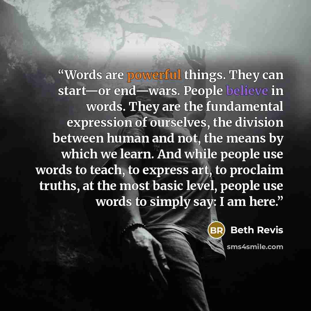 “Words are powerful things. They can start—or end—wars. People believe in words. They are the fundamental expression of ourselves, the division between human and not, the means by which we learn. And while people use words to teach, to express art, to proclaim truths, at the most basic level…” quote by Beth Revis