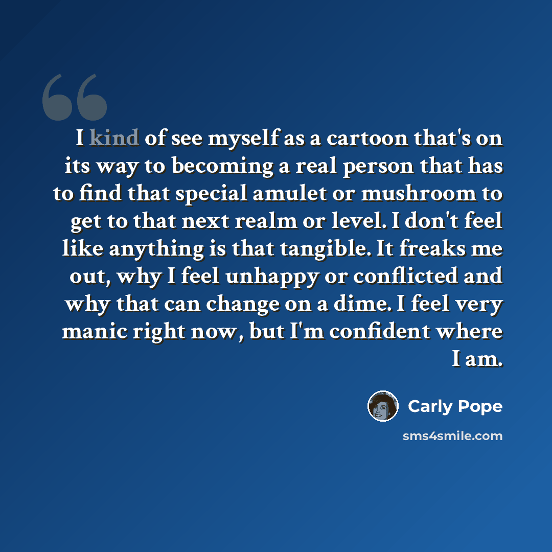 “I kind of see myself as a cartoon that's on its way to becoming a real person that has to find that special amulet or mushroom to get to that next realm or level. I don't feel like anything is that tangible. It freaks me out, why I feel unhappy or conflicted and why that can change on a dime. I…” quote by Carly Pope