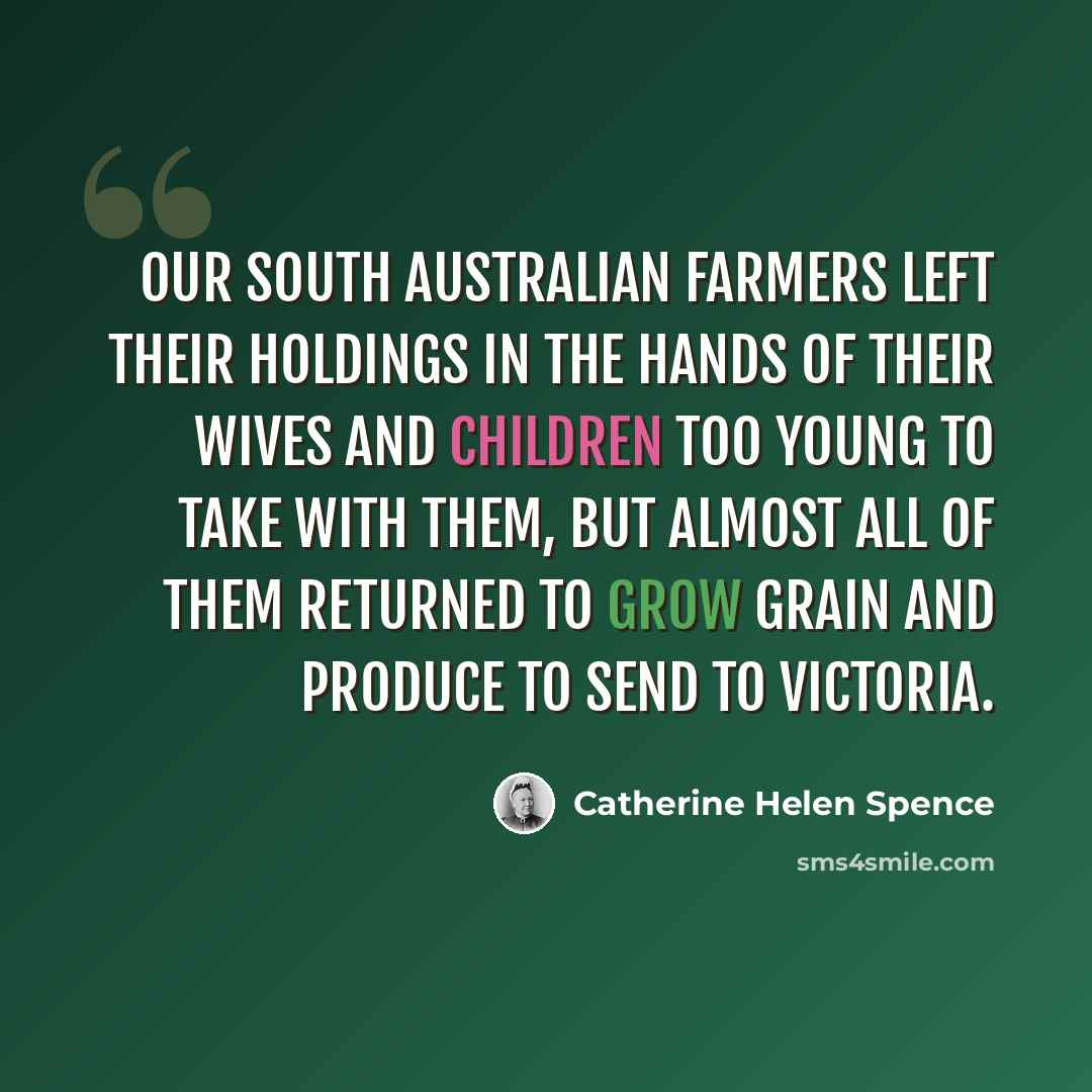 “Our South Australian farmers left their holdings in the hands of their wives and children too young to take with them, but almost all of them returned to grow grain and produce to send to Victoria.” quote by Catherine Helen Spence