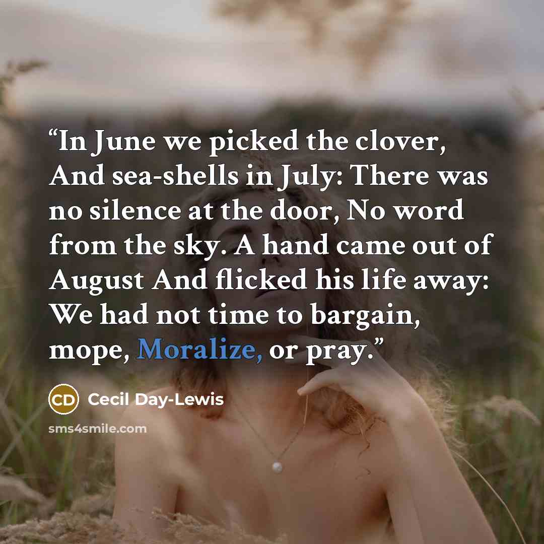 “In June we picked the clover, And sea-shells in July: There was no silence at the door, No word from the sky. A hand came out of August And flicked his life away: We had not time to bargain, mope, Moralize, or pray.” quote by Cecil Day-Lewis