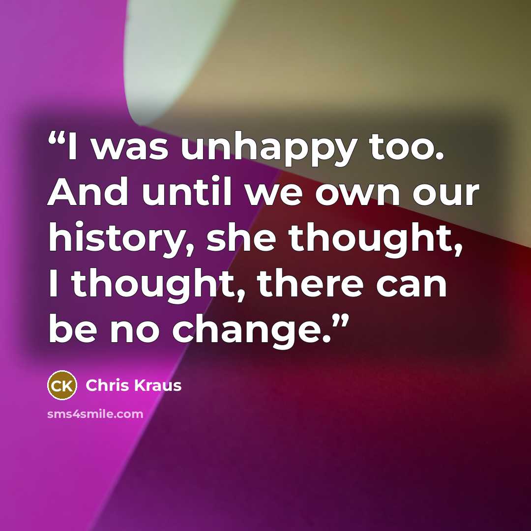 “I was unhappy too. And until we own our history, she thought, I thought, there can be no change.” quote by Chris Kraus