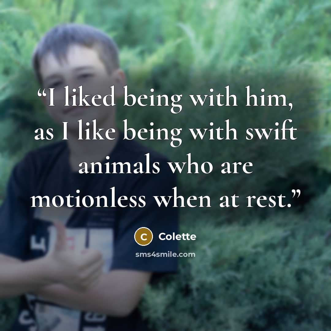 “I liked being with him, as I like being with swift animals who are motionless when at rest.” quote by Colette