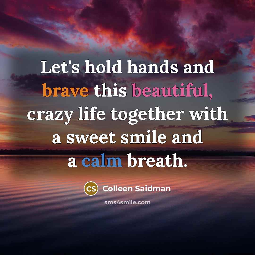 “Let's hold hands and brave this beautiful, crazy life together with a sweet smile and a calm breath.” quote by Colleen Saidman