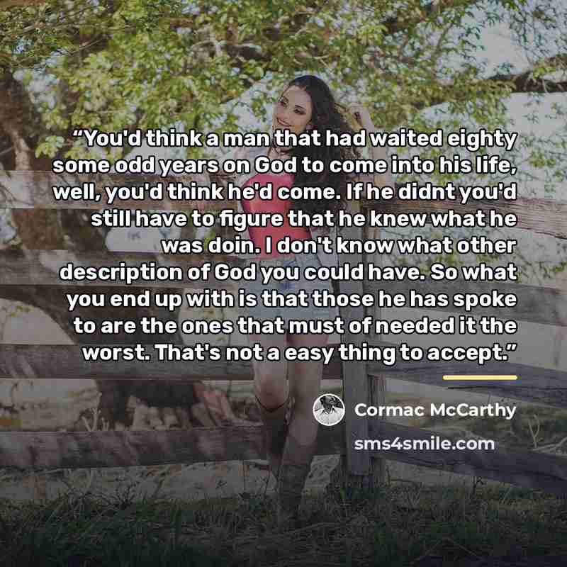 “You'd think a man that had waited eighty some odd years on God to come into his life, well, you'd think he'd come. If he didnt you'd still have to figure that he knew what he was doin. I don't know what other description of God you could have. So what you end up with is that those he has spoke to…” quote by Cormac McCarthy