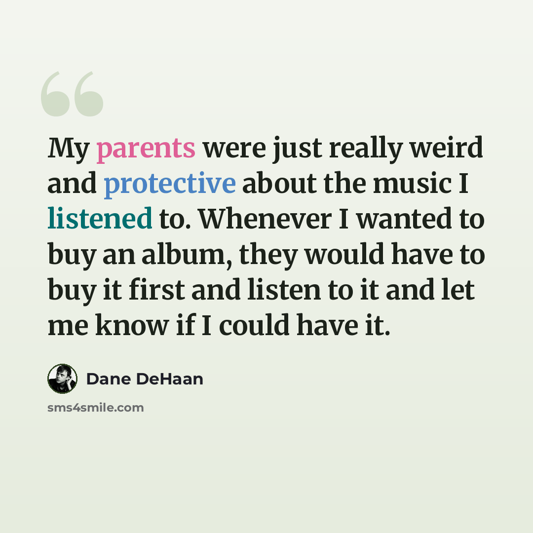 “My parents were just really weird and protective about the music I listened to. Whenever I wanted to buy an album, they would have to buy it first and listen to it and let me know if I could have it.” quote by Dane DeHaan