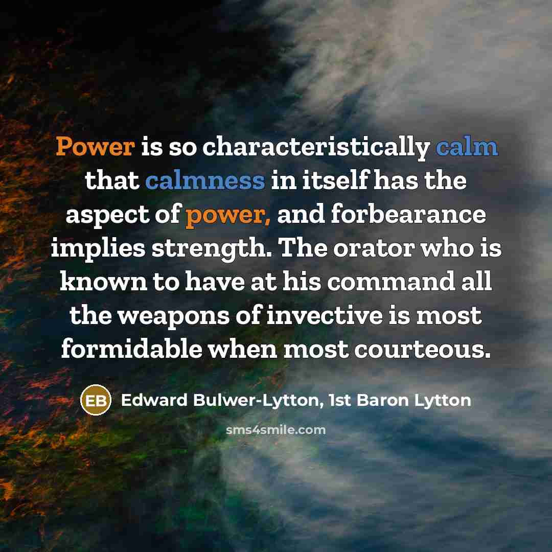 “Power is so characteristically calm that calmness in itself has the aspect of power, and forbearance implies strength. The orator who is known to have at his command all the weapons of invective is most formidable when most courteous.” quote by Edward Bulwer-Lytton, 1st Baron Lytton