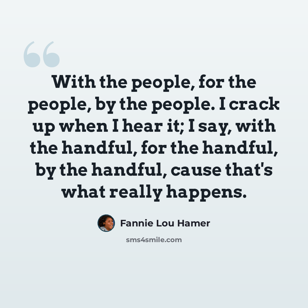 “With the people, for the people, by the people. I crack up when I hear it; I say, with the handful, for the handful, by the handful, cause that's what really happens.” quote by Fannie Lou Hamer