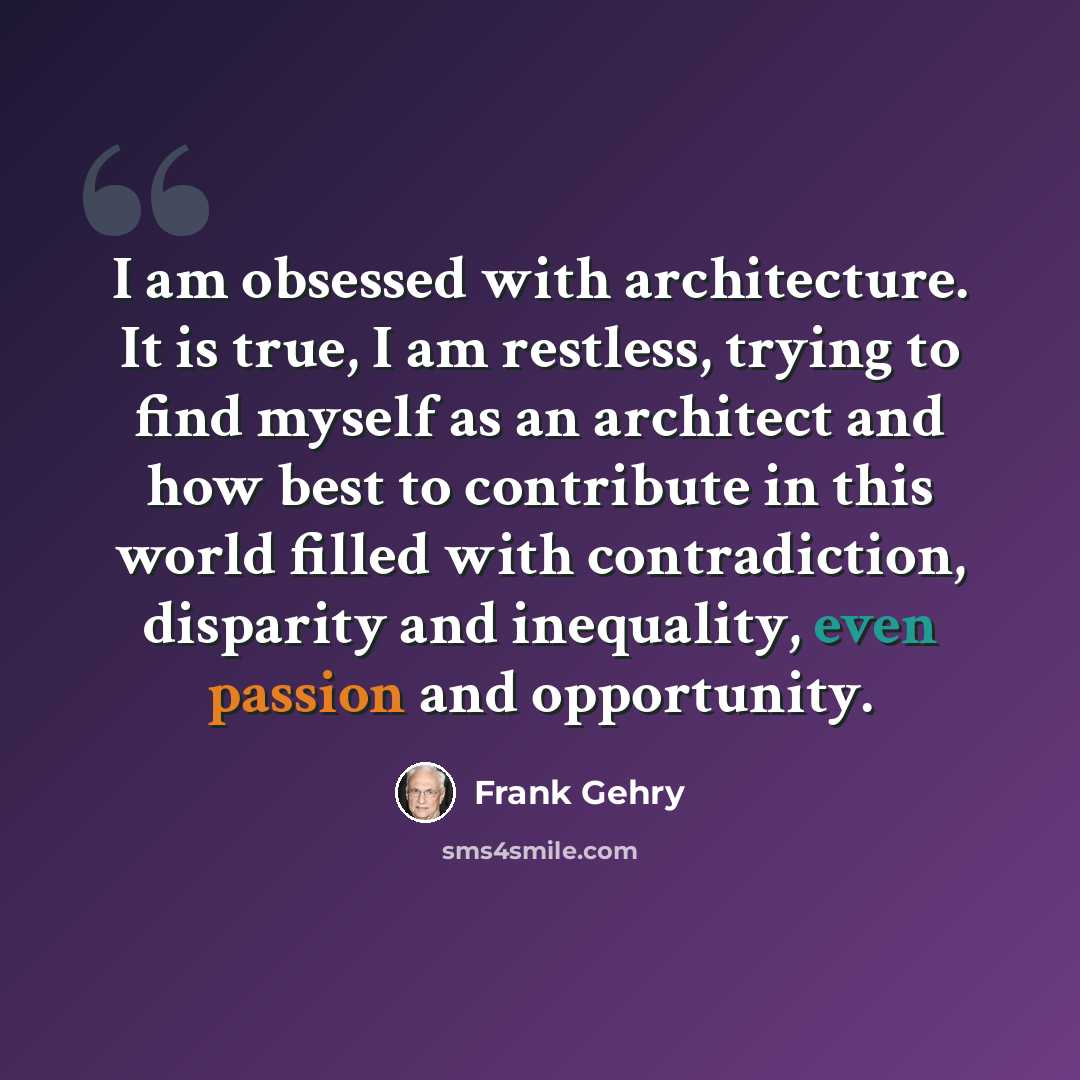 “I am obsessed with architecture. It is true, I am restless, trying to find myself as an architect and how best to contribute in this world filled with contradiction, disparity and inequality, even passion and opportunity.” quote by Frank Gehry