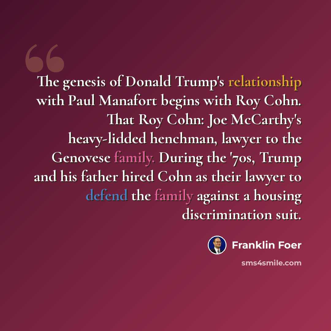 “The genesis of Donald Trump's relationship with Paul Manafort begins with Roy Cohn. That Roy Cohn: Joe McCarthy's heavy-lidded henchman, lawyer to the Genovese family. During the '70s, Trump and his father hired Cohn as their lawyer to defend the family against a housing discrimination suit.” quote by Franklin Foer