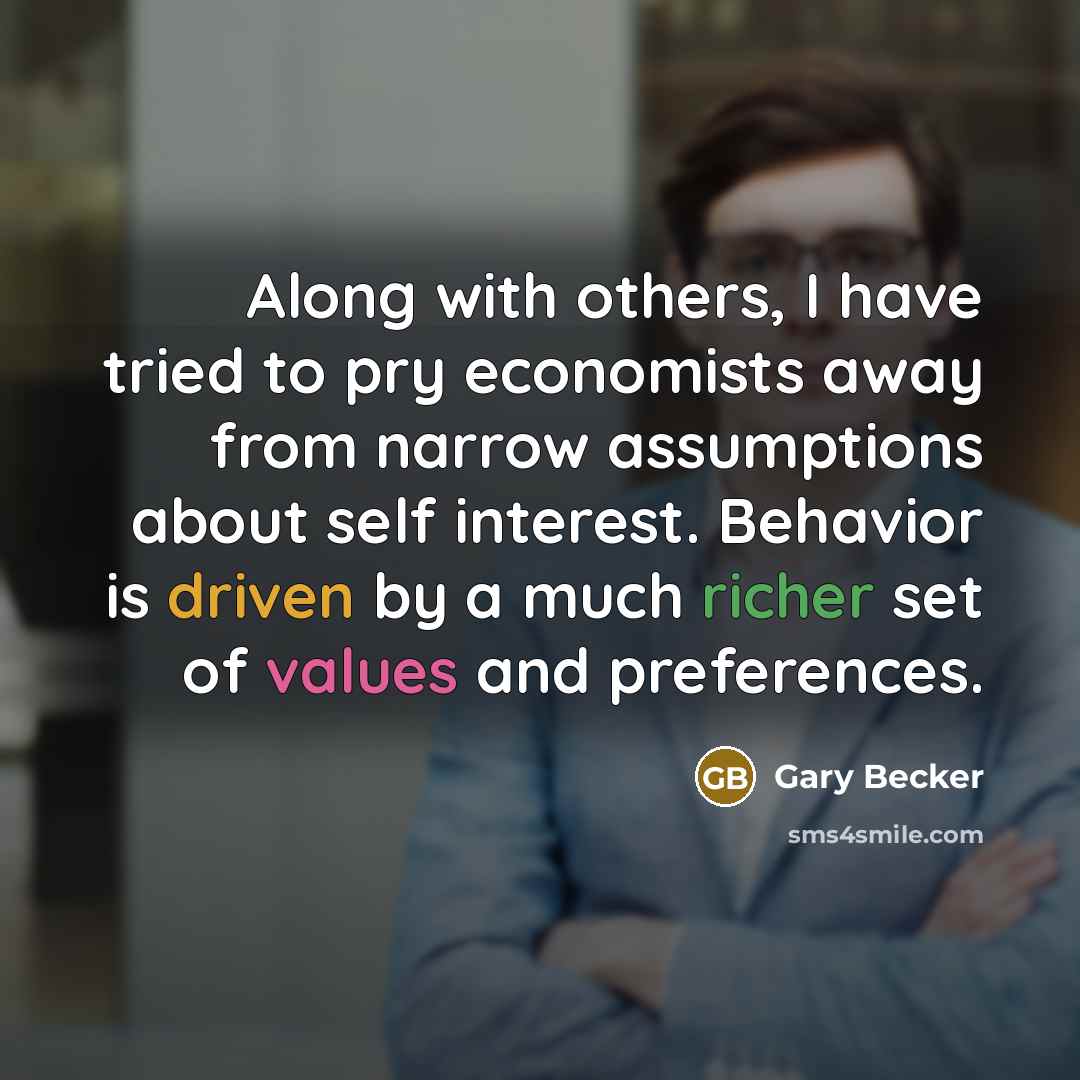 “Along with others, I have tried to pry economists away from narrow assumptions about self interest. Behavior is driven by a much richer set of values and preferences.” quote by Gary Becker