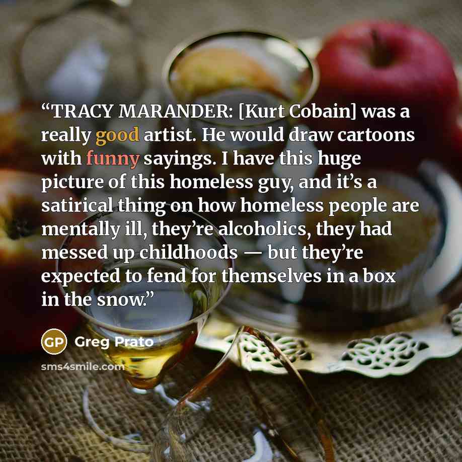 “TRACY MARANDER: [Kurt Cobain] was a really good artist. He would draw cartoons with funny sayings. I have this huge picture of this homeless guy, and it’s a satirical thing on how homeless people are mentally ill, they’re alcoholics, they had messed up childhoods — but they’re expected to fend for…” quote by Greg Prato