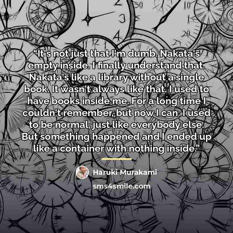 “It's not just that I'm dumb. Nakata's empty inside. I finally understand that. Nakata's like a library without a single book. It wasn't always like that. I used to have books inside me. For a long time I couldn't remember, but now I can. I used to be normal, just like everybody else. But something…” quote by Haruki Murakami