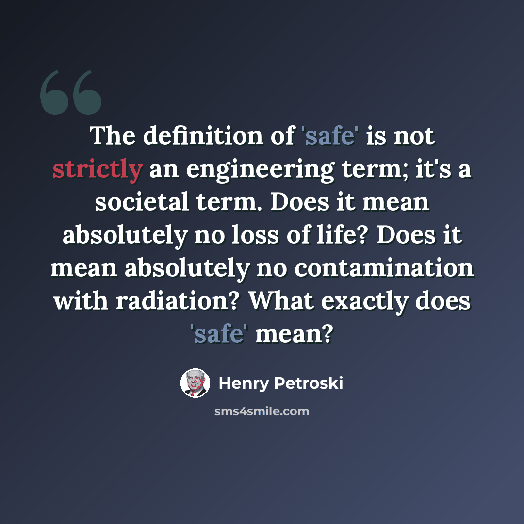 “The definition of 'safe' is not strictly an engineering term; it's a societal term. Does it mean absolutely no loss of life? Does it mean absolutely no contamination with radiation? What exactly does 'safe' mean?” quote by Henry Petroski