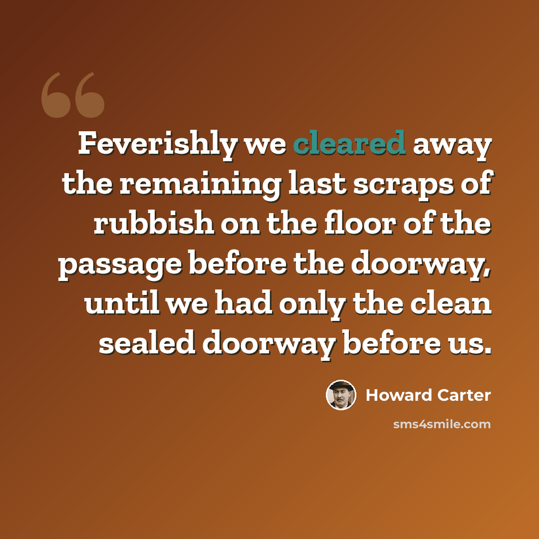 “Feverishly we cleared away the remaining last scraps of rubbish on the floor of the passage before the doorway, until we had only the clean sealed doorway before us.” quote by Howard Carter