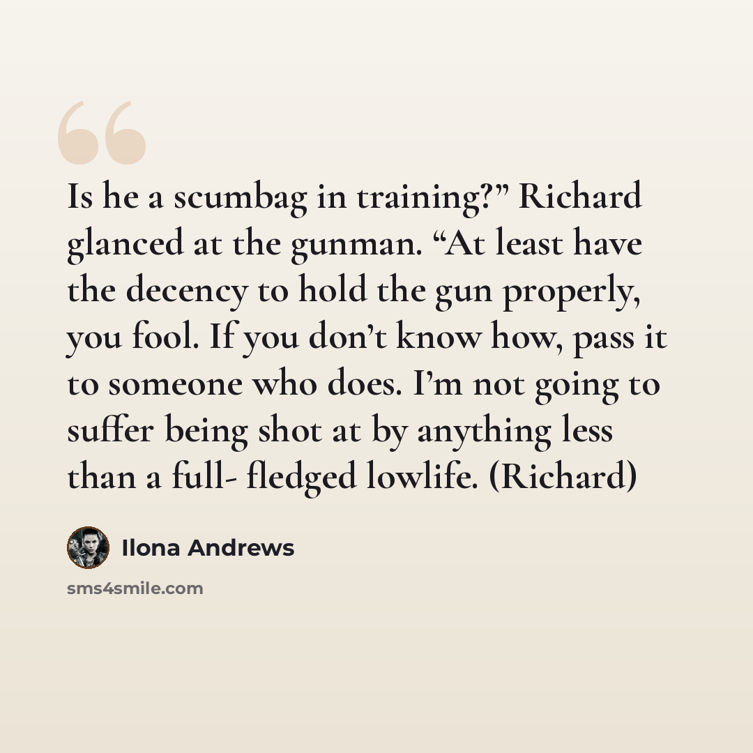 “Is he a scumbag in training?” Richard glanced at the gunman. “At least have the decency to hold the gun properly, you fool. If you don’t know how, pass it to someone who does. I’m not going to suffer being shot at by anything less than a full- fledged lowlife. (Richard)” quote by Ilona Andrews