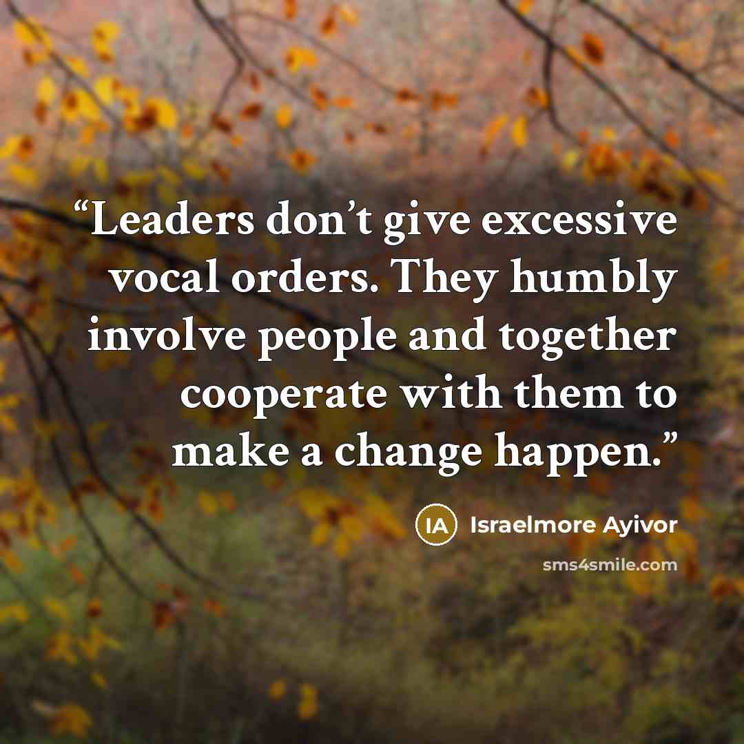 “Leaders don’t give excessive vocal orders. They humbly involve people and together cooperate with them to make a change happen.” quote by Israelmore Ayivor