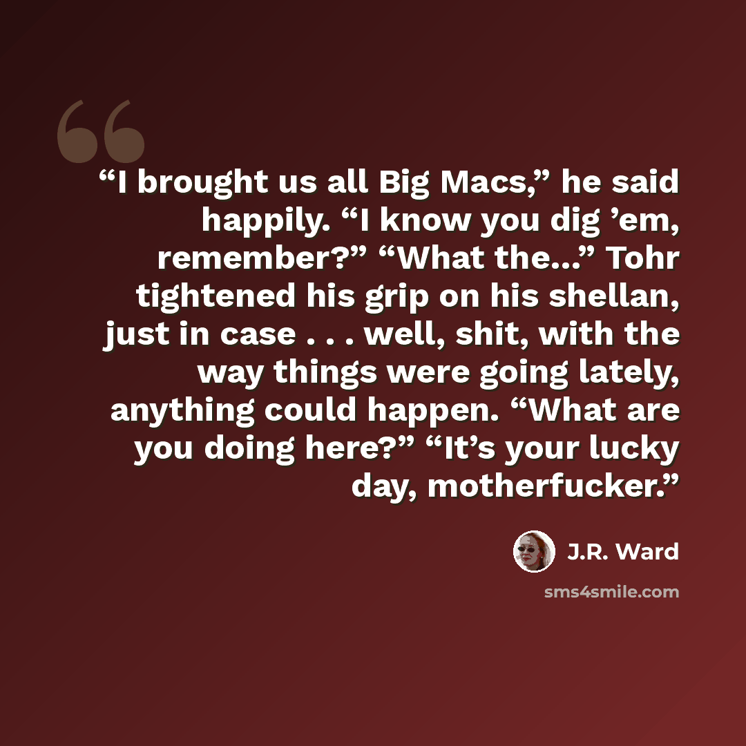 “I brought us all Big Macs,” he said happily. “I know you dig ’em, remember?” “What the…” Tohr tightened his grip on his shellan, just in case . . . well, shit, with the way things were going lately, anything could happen. “What are you doing here?” “It’s your lucky day, motherfucker.” quote by J.R. Ward