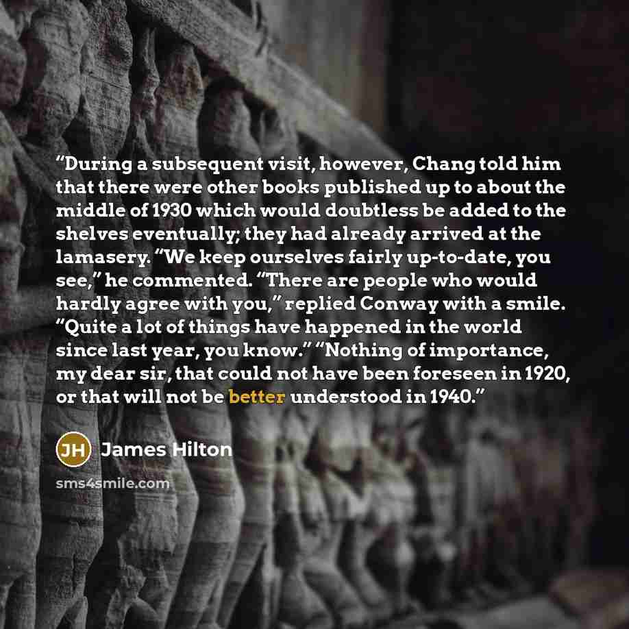 “During a subsequent visit, however, Chang told him that there were other books published up to about the middle of 1930 which would doubtless be added to the shelves eventually; they had already arrived at the lamasery. “We keep ourselves fairly up-to-date, you see,” he commented. “There are…” quote by James Hilton