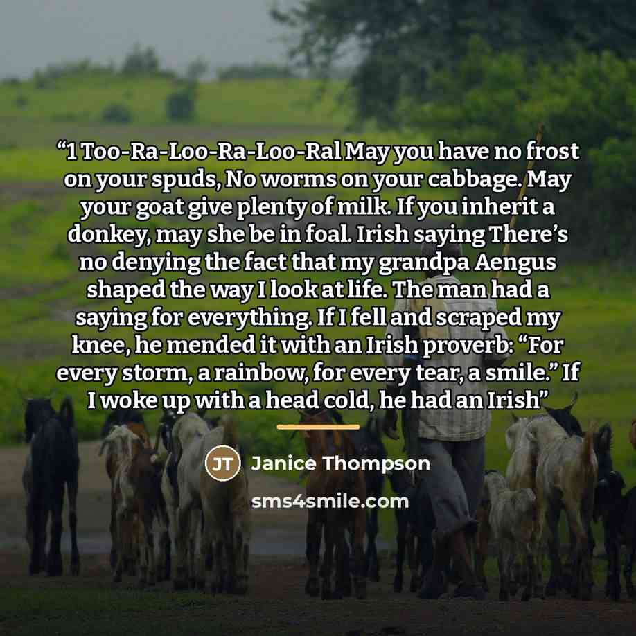 “1 Too-Ra-Loo-Ra-Loo-Ral May you have no frost on your spuds, No worms on your cabbage. May your goat give plenty of milk. If you inherit a donkey, may she be in foal. Irish saying There’s no denying the fact that my grandpa Aengus shaped the way I look at life. The man had a saying for everything…” quote by Janice Thompson