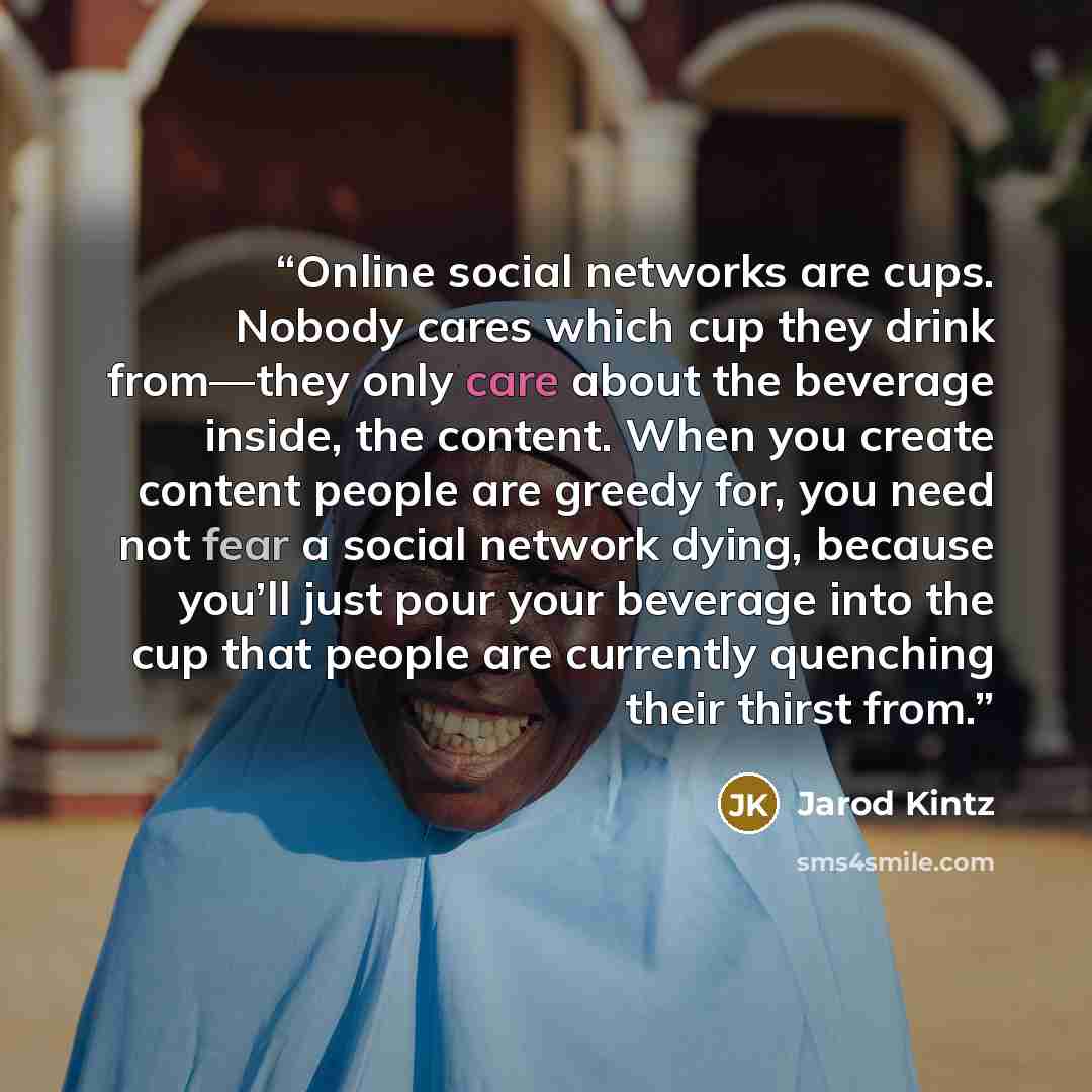 “Online social networks are cups. Nobody cares which cup they drink from—they only care about the beverage inside, the content. When you create content people are greedy for, you need not fear a social network dying, because you’ll just pour your beverage into the cup that people are currently…” quote by Jarod Kintz