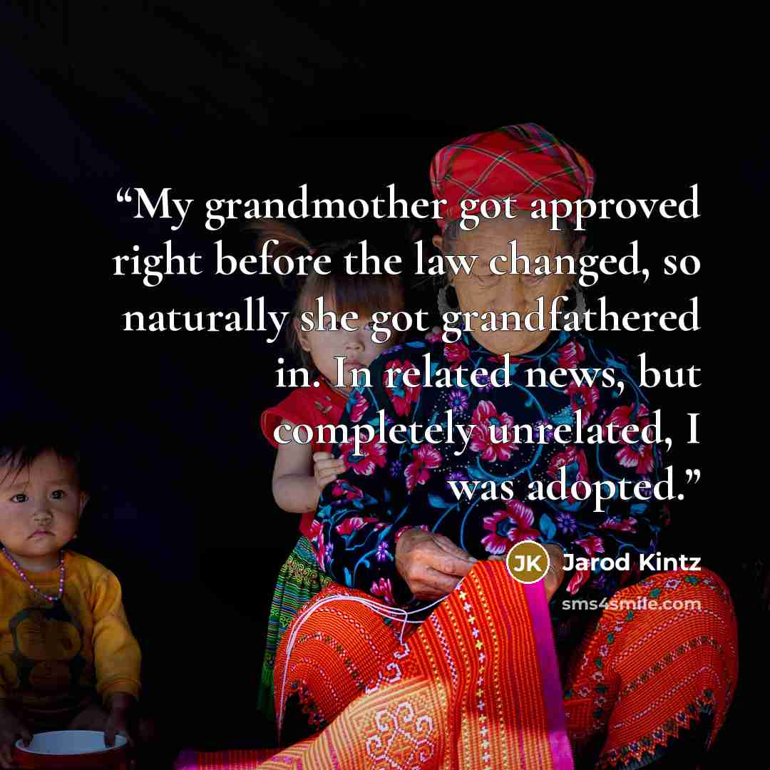 “My grandmother got approved right before the law changed, so naturally she got grandfathered in. In related news, but completely unrelated, I was adopted.” quote by Jarod Kintz