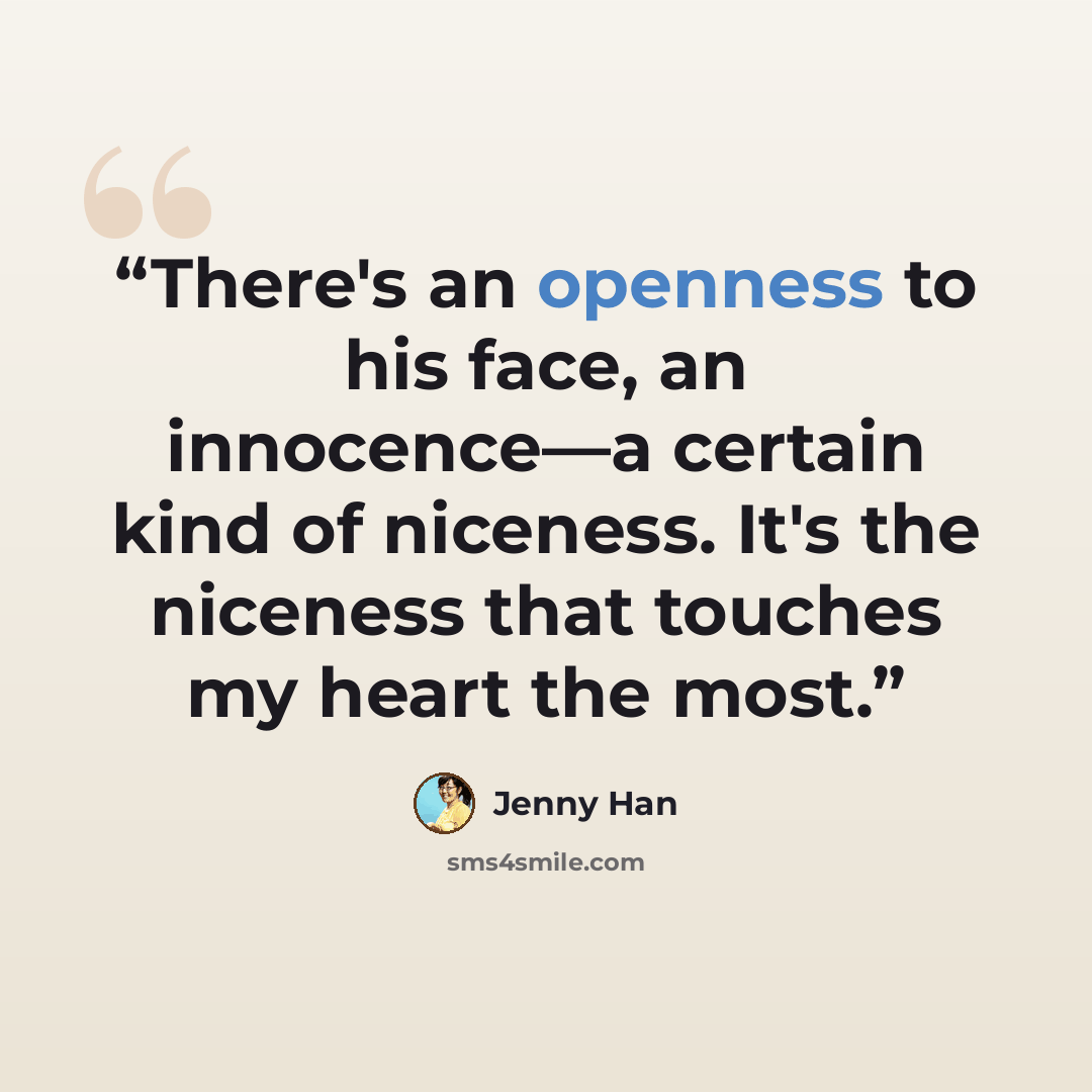 “There's an openness to his face, an innocence—a certain kind of niceness. It's the niceness that touches my heart the most.” quote by Jenny Han