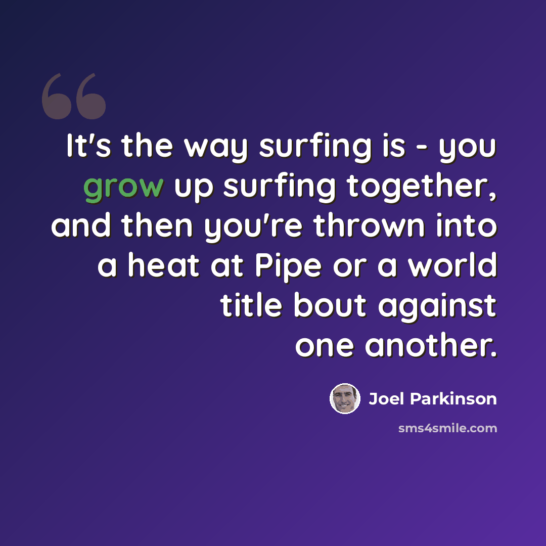 “It's the way surfing is - you grow up surfing together, and then you're thrown into a heat at Pipe or a world title bout against one another.” quote by Joel Parkinson