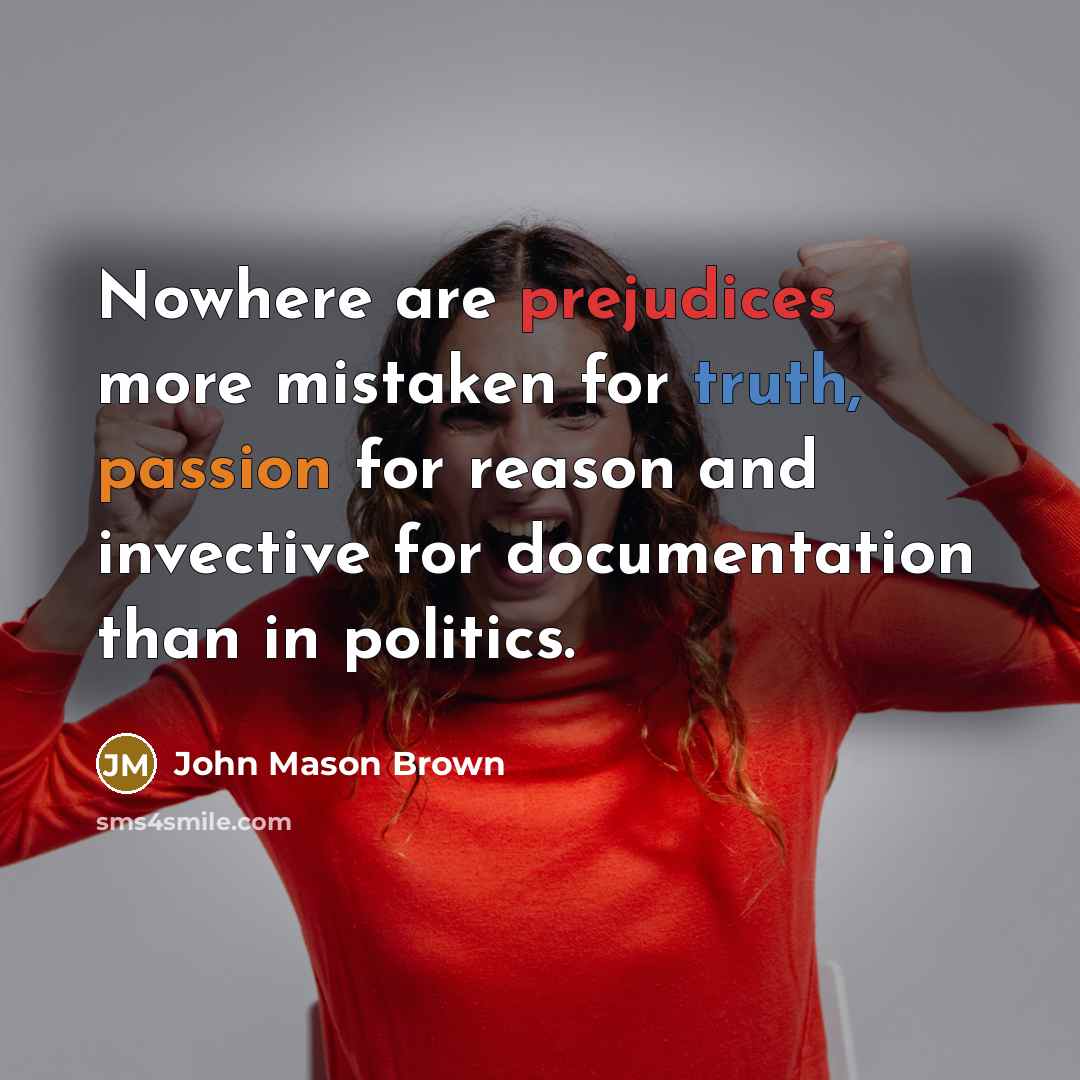 “Nowhere are prejudices more mistaken for truth, passion for reason and invective for documentation than in politics.” quote by John Mason Brown