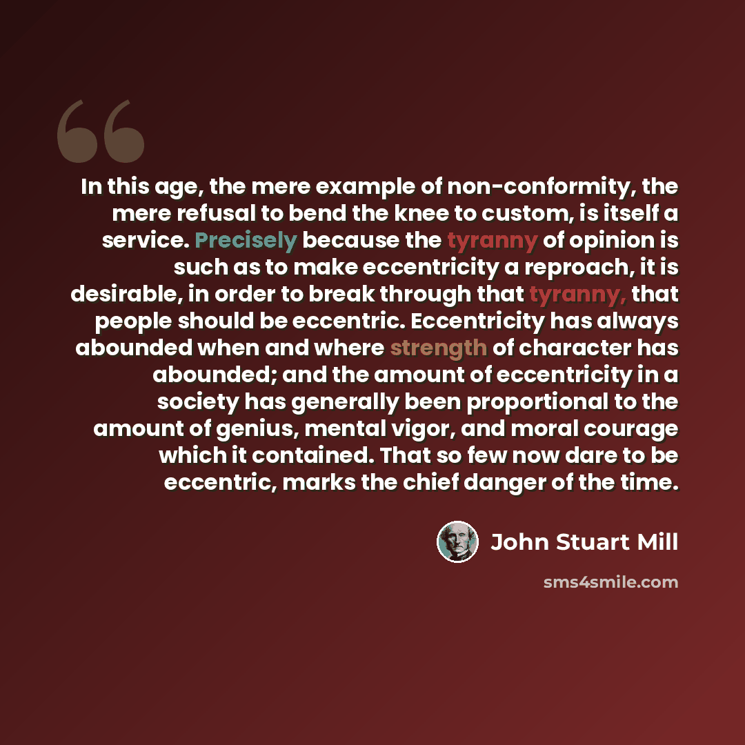 “In this age, the mere example of non-conformity, the mere refusal to bend the knee to custom, is itself a service. Precisely because the tyranny of opinion is such as to make eccentricity a reproach, it is desirable, in order to break through that tyranny, that people should be eccentric…” quote by John Stuart Mill
