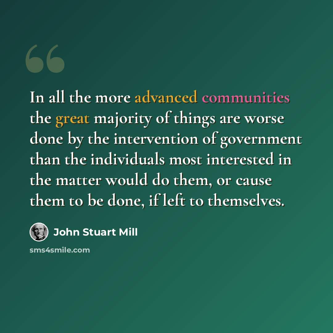 “In all the more advanced communities the great majority of things are worse done by the intervention of government than the individuals most interested in the matter would do them, or cause them to be done, if left to themselves.” quote by John Stuart Mill