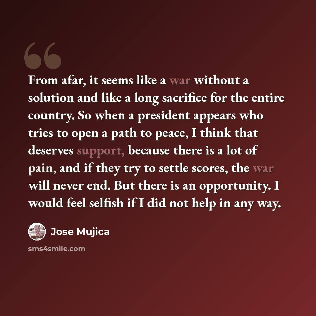 “From afar, it seems like a war without a solution and like a long sacrifice for the entire country. So when a president appears who tries to open a path to peace, I think that deserves support, because there is a lot of pain, and if they try to settle scores, the war will never end. But there is…” quote by Jose Mujica