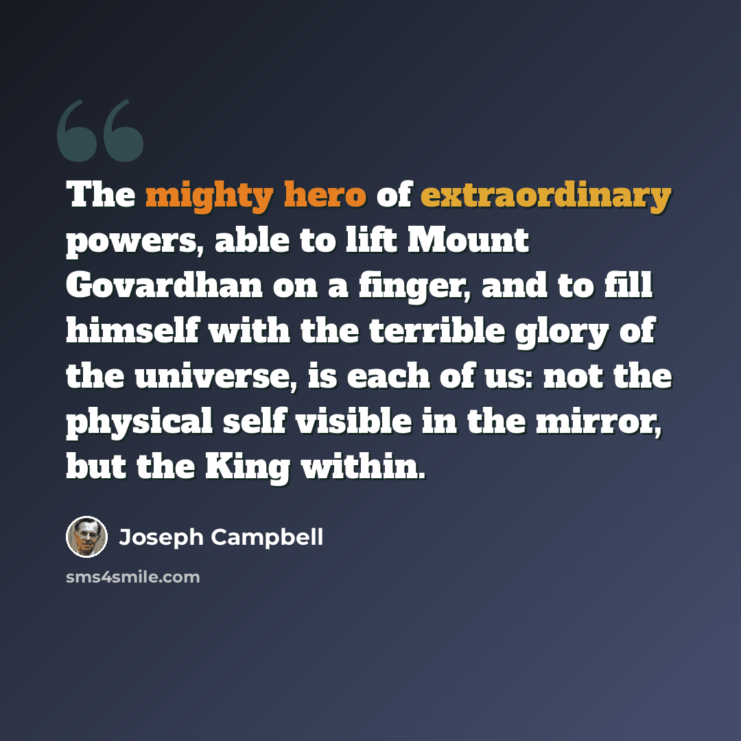 “The mighty hero of extraordinary powers, able to lift Mount Govardhan on a finger, and to fill himself with the terrible glory of the universe, is each of us: not the physical self visible in the mirror, but the King within.” quote by Joseph Campbell