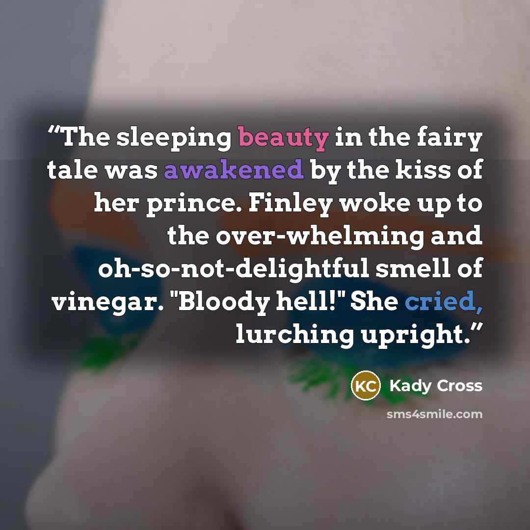 “The sleeping beauty in the fairy tale was awakened by the kiss of her prince. Finley woke up to the over-whelming and oh-so-not-delightful smell of vinegar. "Bloody hell!" She cried, lurching upright.” quote by Kady Cross