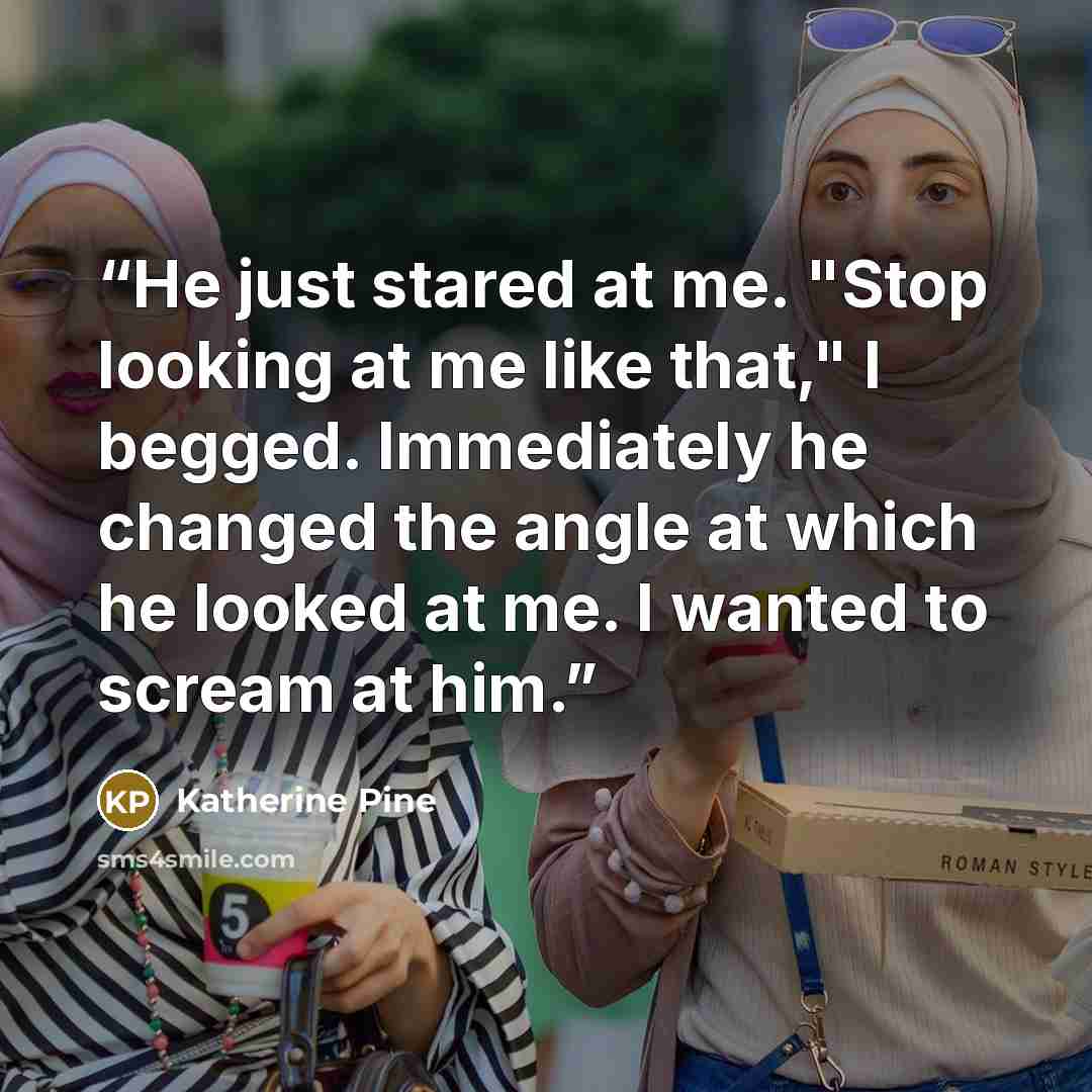 “He just stared at me. "Stop looking at me like that," I begged. Immediately he changed the angle at which he looked at me. I wanted to scream at him.” quote by Katherine Pine