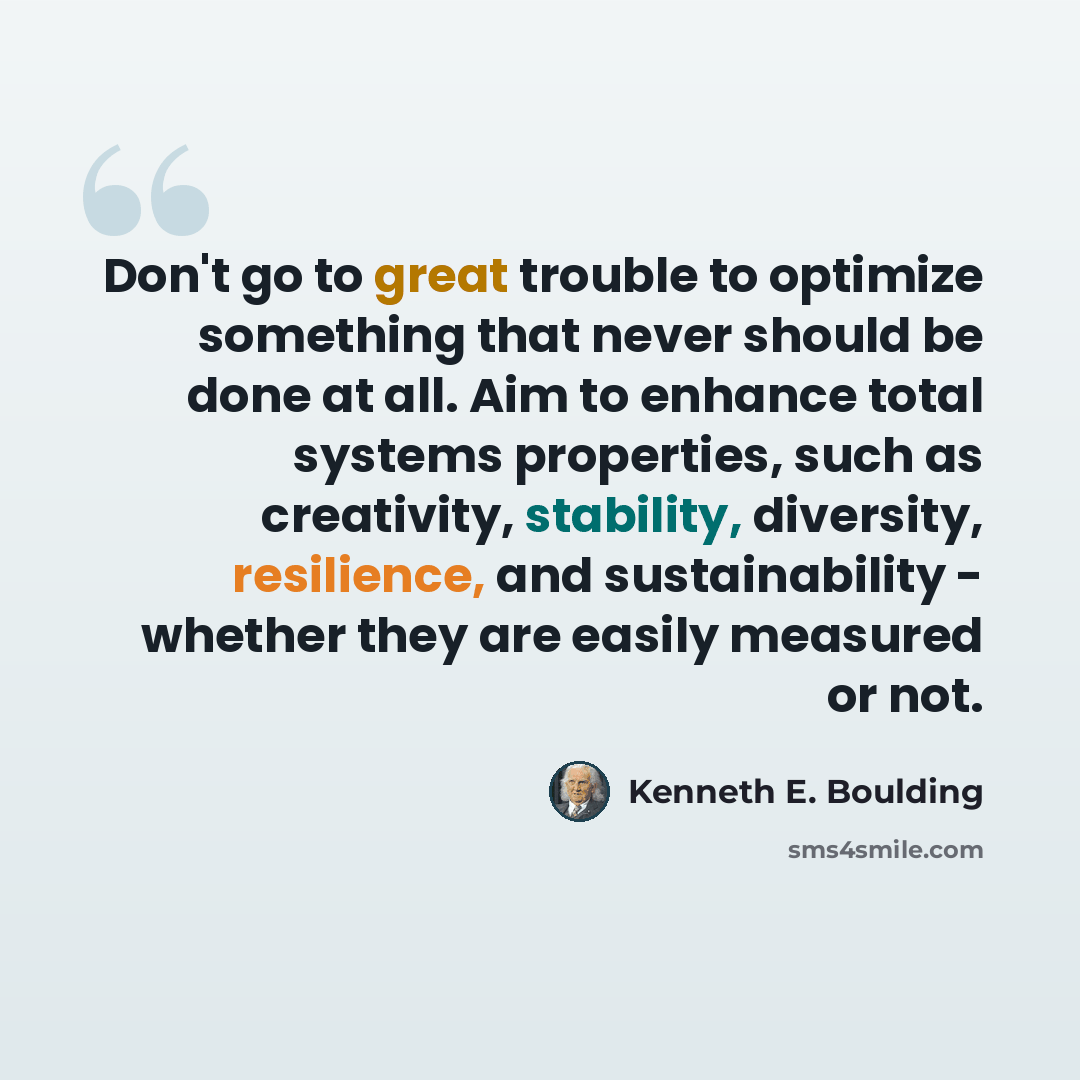 “Don't go to great trouble to optimize something that never should be done at all. Aim to enhance total systems properties, such as creativity, stability, diversity, resilience, and sustainability - whether they are easily measured or not.” quote by Kenneth E. Boulding