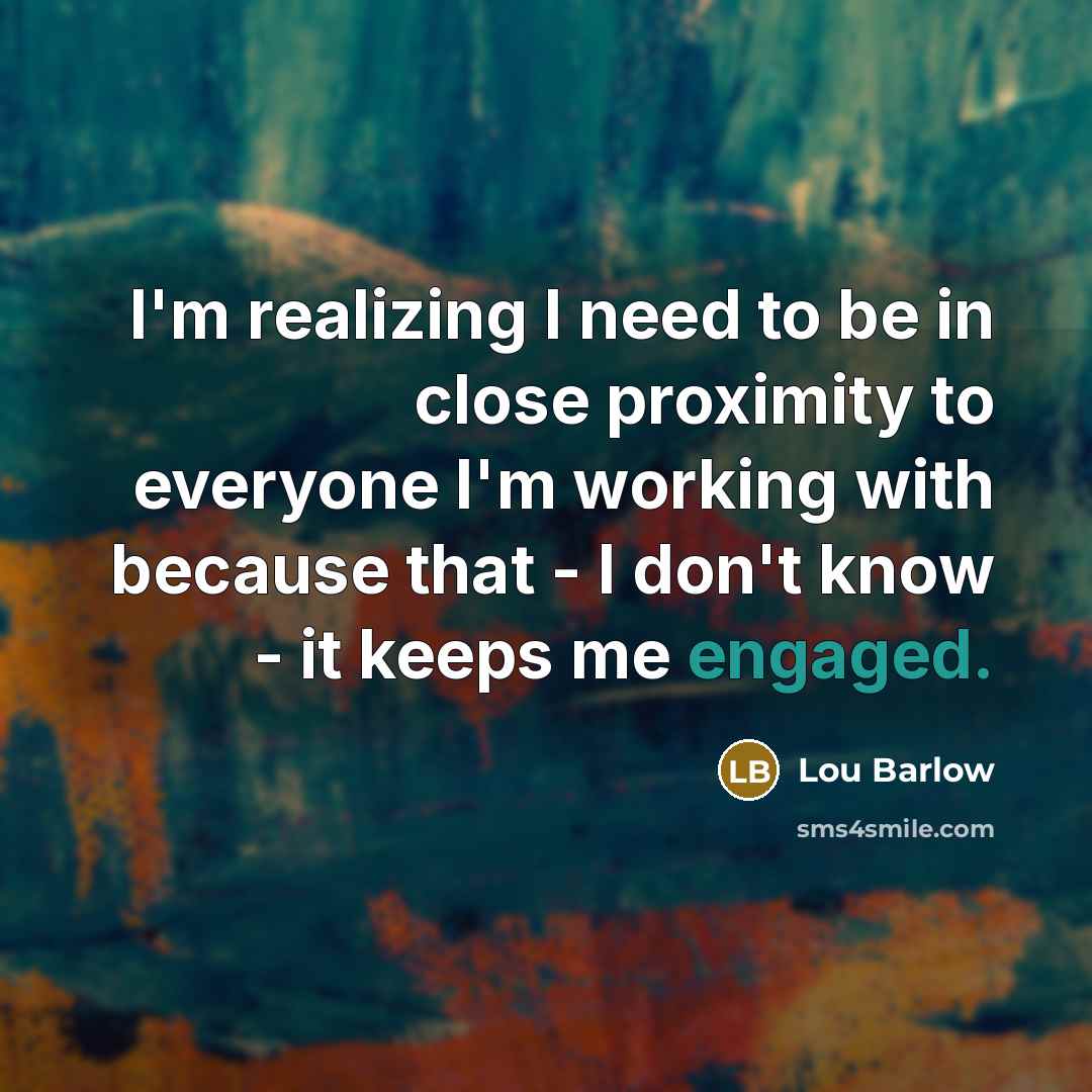 “I'm realizing I need to be in close proximity to everyone I'm working with because that - I don't know - it keeps me engaged.” quote by Lou Barlow