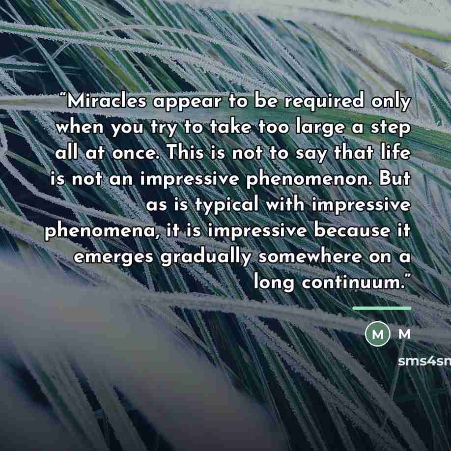 “Miracles appear to be required only when you try to take too large a step all at once. This is not to say that life is not an impressive phenomenon. But as is typical with impressive phenomena, it is impressive because it emerges gradually somewhere on a long continuum.” quote by M