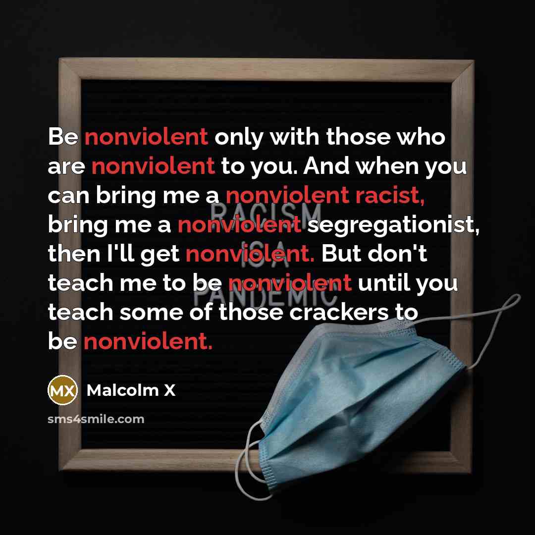 “Be nonviolent only with those who are nonviolent to you. And when you can bring me a nonviolent racist, bring me a nonviolent segregationist, then I'll get nonviolent. But don't teach me to be nonviolent until you teach some of those crackers to be nonviolent.” quote by Malcolm X