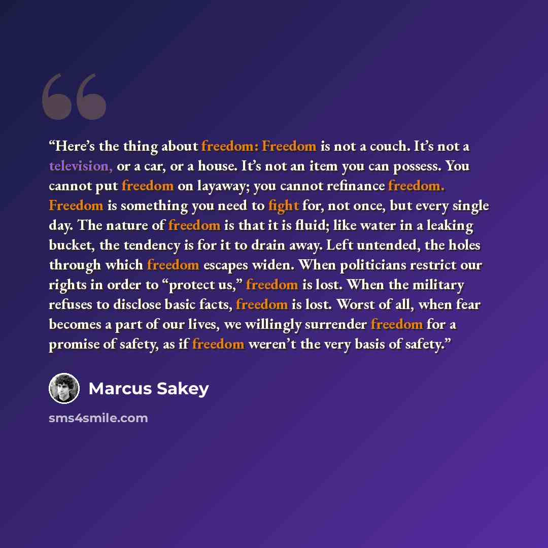 “Here’s the thing about freedom: Freedom is not a couch. It’s not a television, or a car, or a house. It’s not an item you can possess. You cannot put freedom on layaway; you cannot refinance freedom. Freedom is something you need to fight for, not once, but every single day. The nature of freedom…” quote by Marcus Sakey