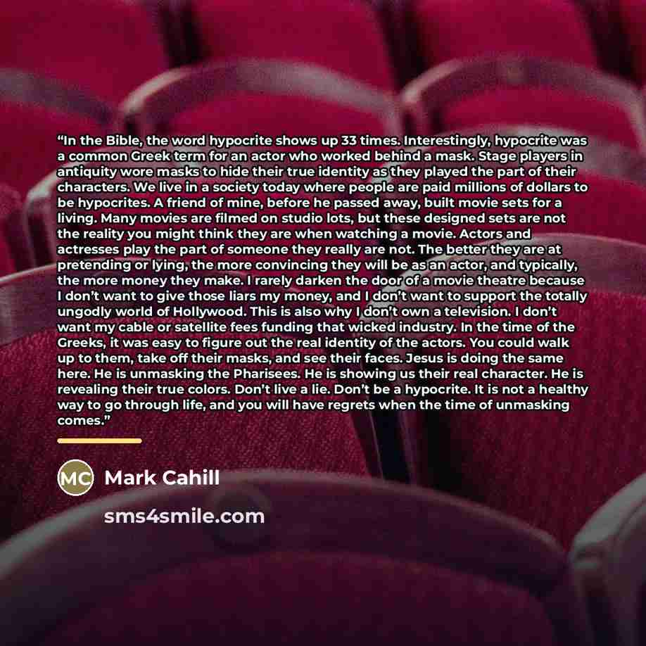 “In the Bible, the word hypocrite shows up 33 times. Interestingly, hypocrite was a common Greek term for an actor who worked behind a mask. Stage players in antiquity wore masks to hide their true identity as they played the part of their characters. We live in a society today where people are…” quote by Mark Cahill