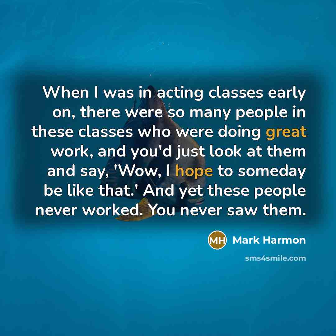 “When I was in acting classes early on, there were so many people in these classes who were doing great work, and you'd just look at them and say, 'Wow, I hope to someday be like that.' And yet these people never worked. You never saw them.” quote by Mark Harmon