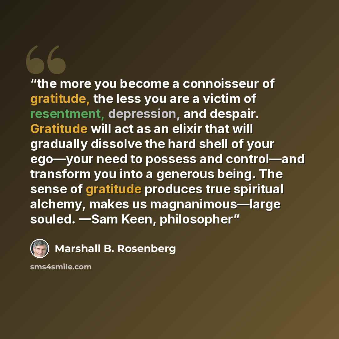 “the more you become a connoisseur of gratitude, the less you are a victim of resentment, depression, and despair. Gratitude will act as an elixir that will gradually dissolve the hard shell of your ego—your need to possess and control—and transform you into a generous being. The sense of gratitude…” quote by Marshall B. Rosenberg