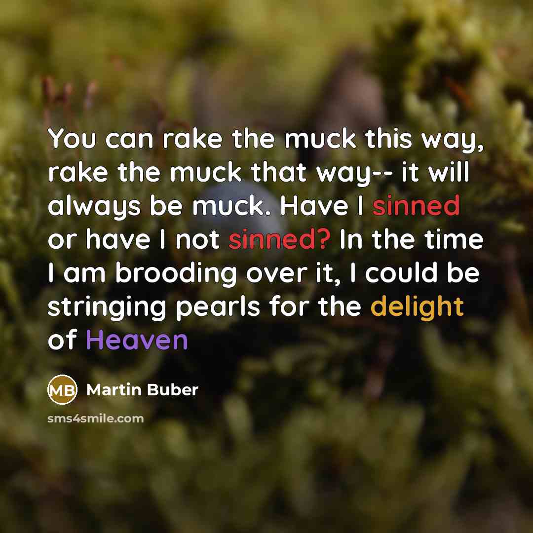 “You can rake the muck this way, rake the muck that way-- it will always be muck. Have I sinned or have I not sinned? In the time I am brooding over it, I could be stringing pearls for the delight of Heaven” quote by Martin Buber