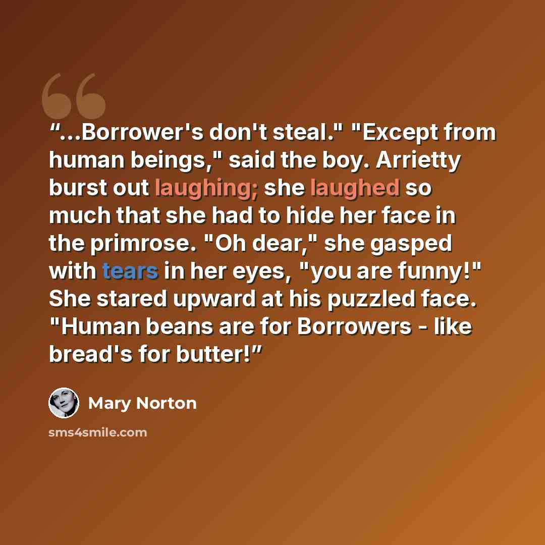 “...Borrower's don't steal." "Except from human beings," said the boy. Arrietty burst out laughing; she laughed so much that she had to hide her face in the primrose. "Oh dear," she gasped with tears in her eyes, "you are funny!" She stared upward at his puzzled face. "Human beans are for Borrowers…” quote by Mary Norton