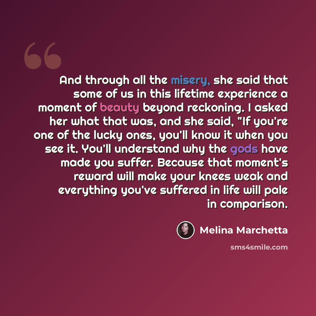 “And through all the misery, she said that some of us in this lifetime experience a moment of beauty beyond reckoning. I asked her what that was, and she said, "If you're one of the lucky ones, you'll know it when you see it. You'll understand why the gods have made you suffer. Because that…” quote by Melina Marchetta