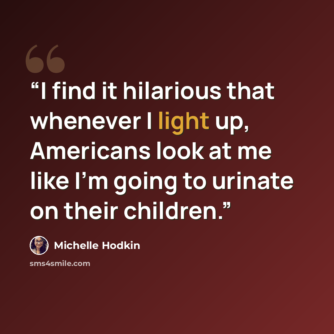 “I find it hilarious that whenever I light up, Americans look at me like I'm going to urinate on their children.” quote by Michelle Hodkin