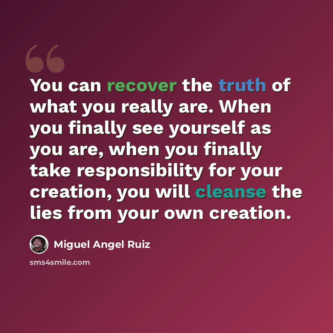 “You can recover the truth of what you really are. When you finally see yourself as you are, when you finally take responsibility for your creation, you will cleanse the lies from your own creation.” quote by Miguel Angel Ruiz