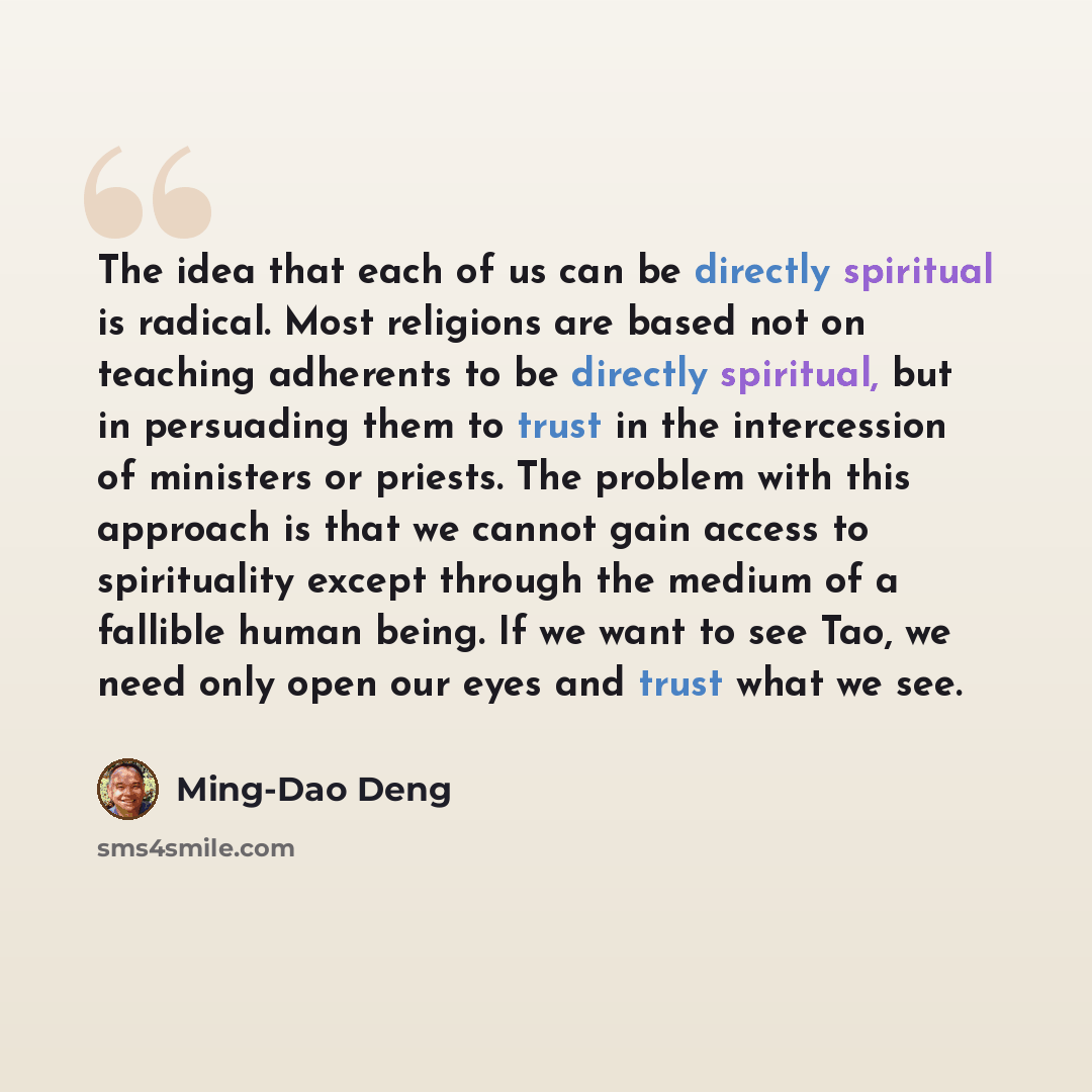 “The idea that each of us can be directly spiritual is radical. Most religions are based not on teaching adherents to be directly spiritual, but in persuading them to trust in the intercession of ministers or priests. The problem with this approach is that we cannot gain access to spirituality…” quote by Ming-Dao Deng